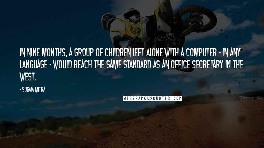 Sugata Mitra Quotes: In nine months, a group of children left alone with a computer - in any language - would reach the same standard as an office secretary in the West.