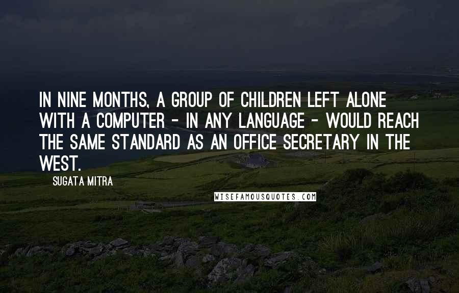 Sugata Mitra Quotes: In nine months, a group of children left alone with a computer - in any language - would reach the same standard as an office secretary in the West.
