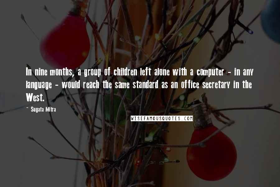 Sugata Mitra Quotes: In nine months, a group of children left alone with a computer - in any language - would reach the same standard as an office secretary in the West.