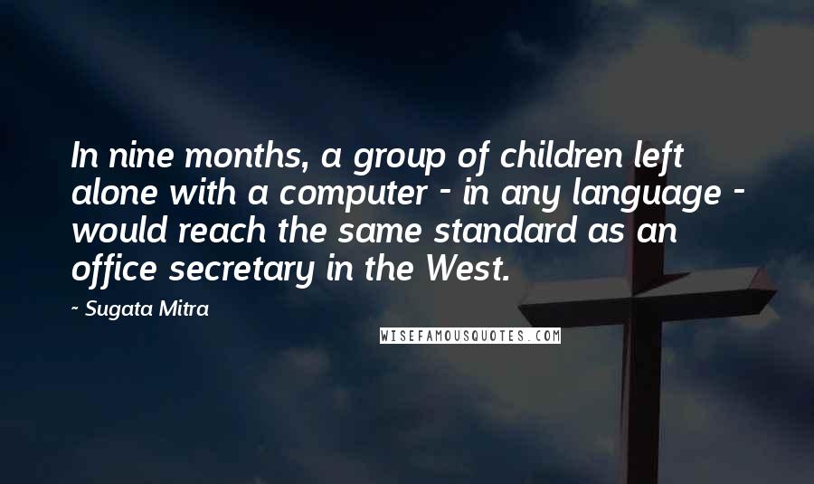 Sugata Mitra Quotes: In nine months, a group of children left alone with a computer - in any language - would reach the same standard as an office secretary in the West.