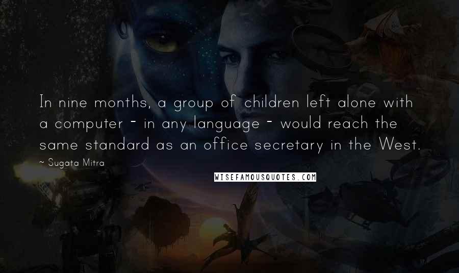 Sugata Mitra Quotes: In nine months, a group of children left alone with a computer - in any language - would reach the same standard as an office secretary in the West.