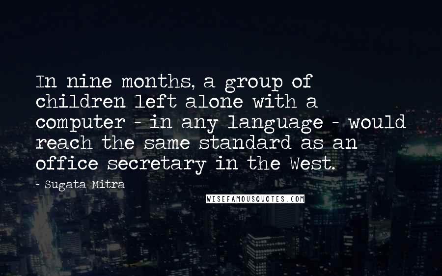 Sugata Mitra Quotes: In nine months, a group of children left alone with a computer - in any language - would reach the same standard as an office secretary in the West.
