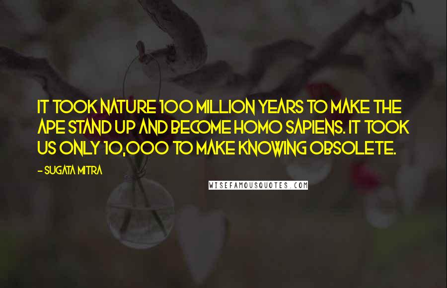 Sugata Mitra Quotes: It took nature 100 million years to make the ape stand up and become Homo sapiens. It took us only 10,000 to make knowing obsolete.