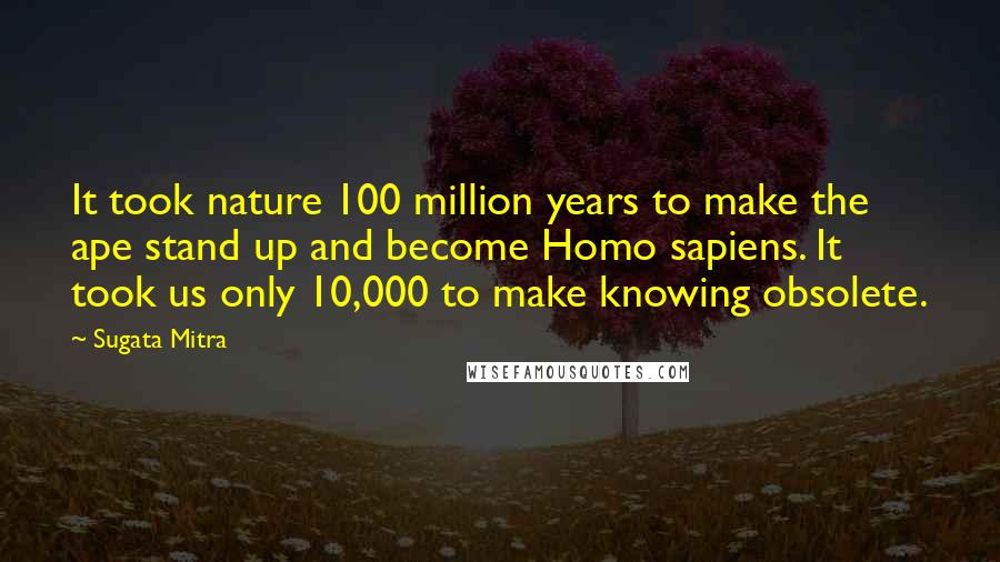 Sugata Mitra Quotes: It took nature 100 million years to make the ape stand up and become Homo sapiens. It took us only 10,000 to make knowing obsolete.