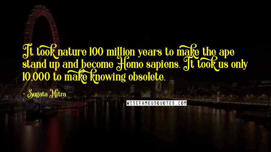 Sugata Mitra Quotes: It took nature 100 million years to make the ape stand up and become Homo sapiens. It took us only 10,000 to make knowing obsolete.