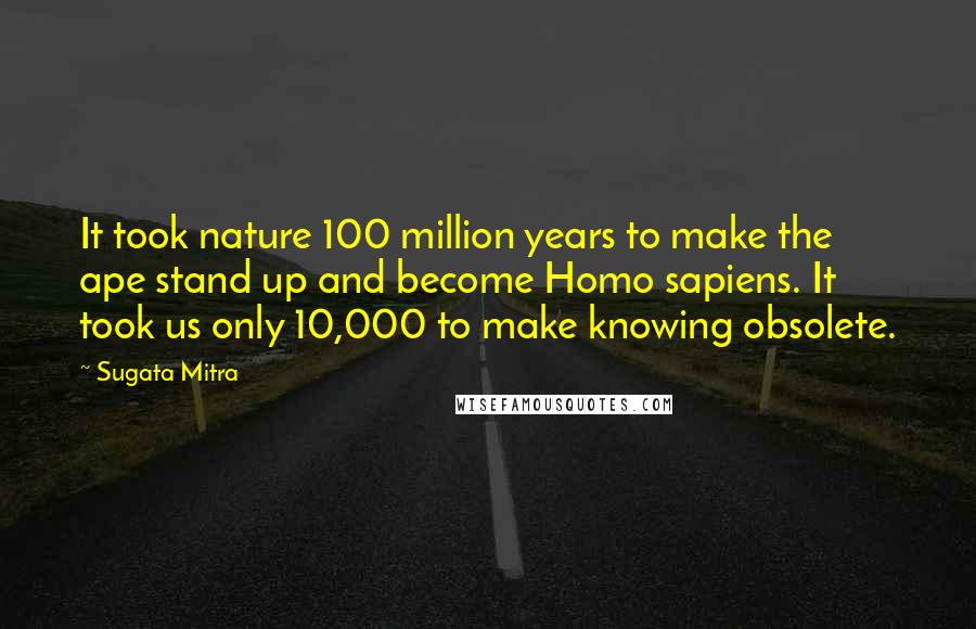 Sugata Mitra Quotes: It took nature 100 million years to make the ape stand up and become Homo sapiens. It took us only 10,000 to make knowing obsolete.