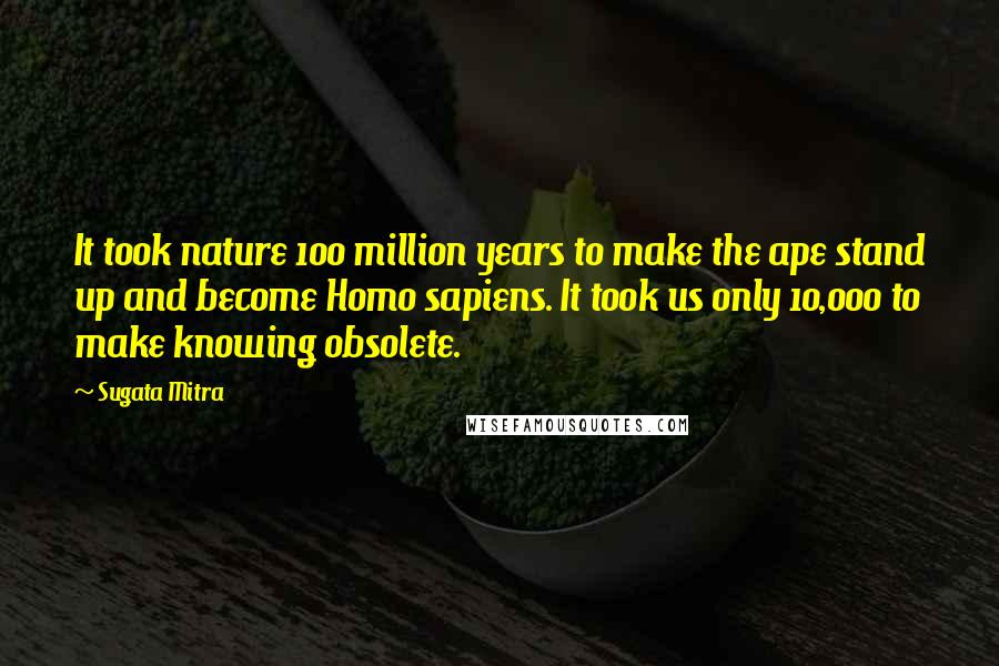 Sugata Mitra Quotes: It took nature 100 million years to make the ape stand up and become Homo sapiens. It took us only 10,000 to make knowing obsolete.