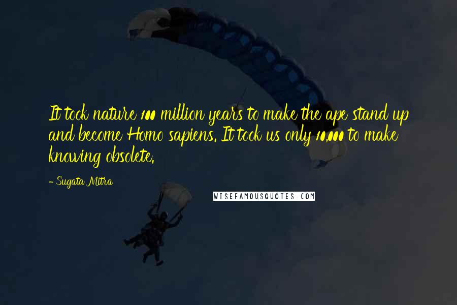 Sugata Mitra Quotes: It took nature 100 million years to make the ape stand up and become Homo sapiens. It took us only 10,000 to make knowing obsolete.