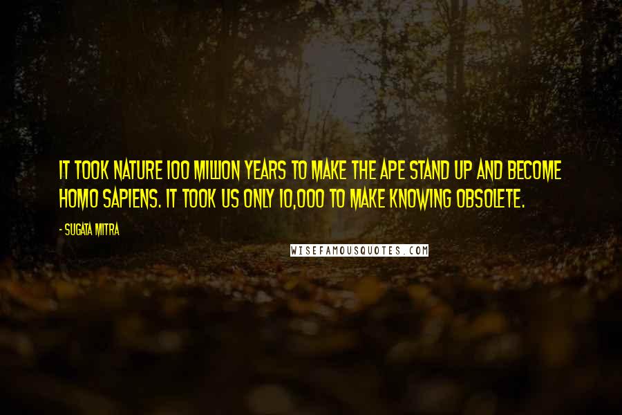 Sugata Mitra Quotes: It took nature 100 million years to make the ape stand up and become Homo sapiens. It took us only 10,000 to make knowing obsolete.