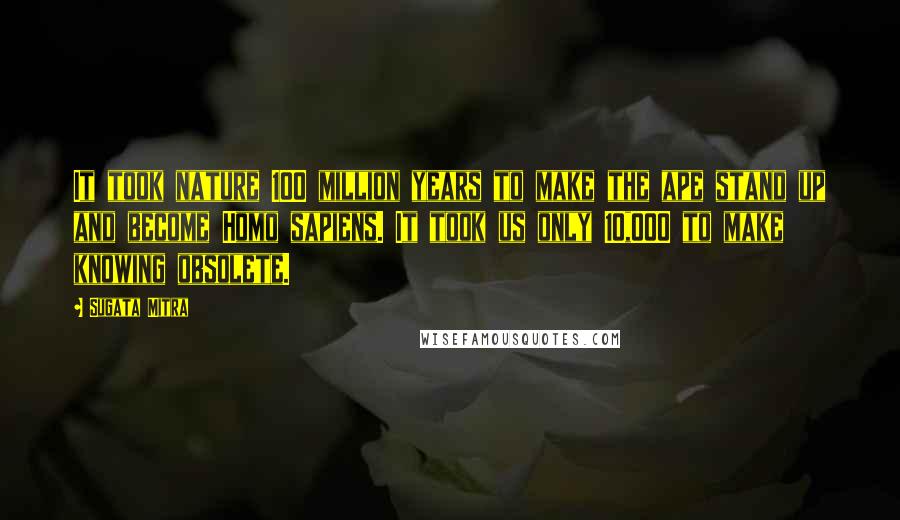 Sugata Mitra Quotes: It took nature 100 million years to make the ape stand up and become Homo sapiens. It took us only 10,000 to make knowing obsolete.