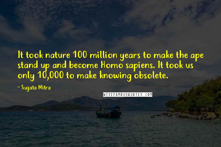 Sugata Mitra Quotes: It took nature 100 million years to make the ape stand up and become Homo sapiens. It took us only 10,000 to make knowing obsolete.