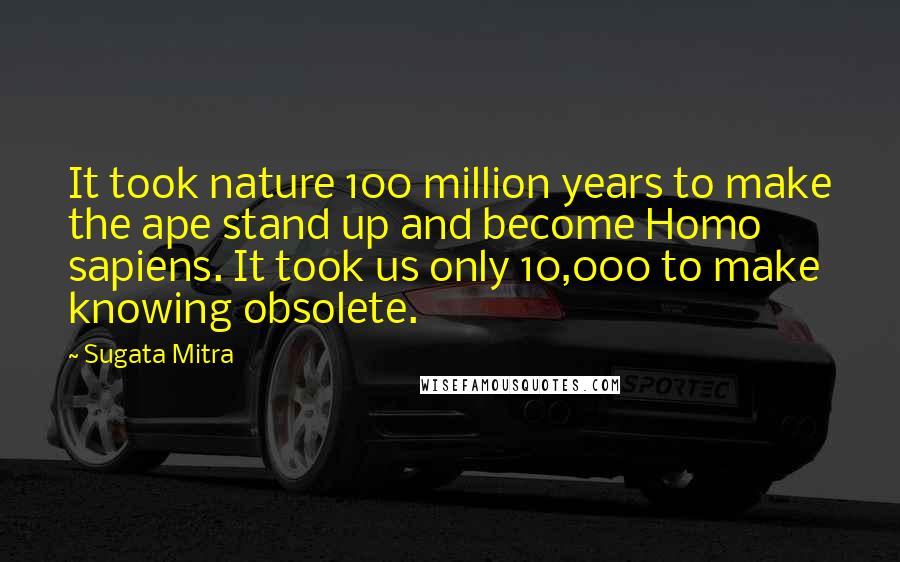 Sugata Mitra Quotes: It took nature 100 million years to make the ape stand up and become Homo sapiens. It took us only 10,000 to make knowing obsolete.