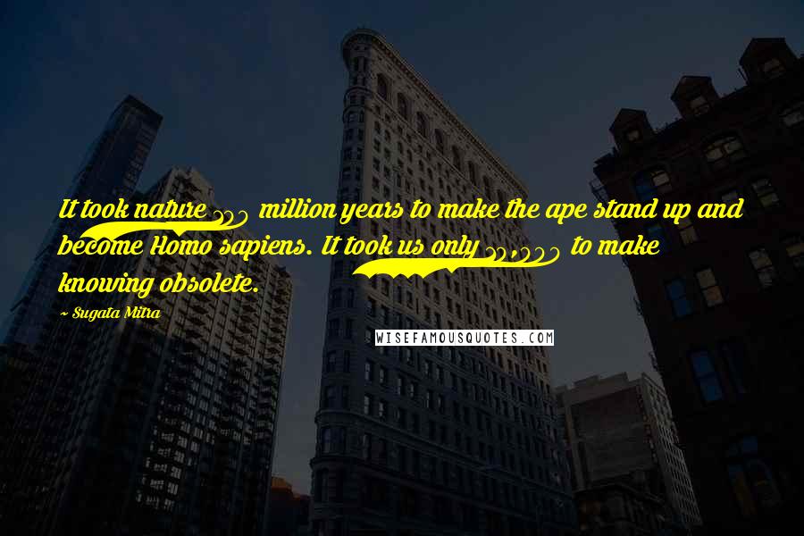 Sugata Mitra Quotes: It took nature 100 million years to make the ape stand up and become Homo sapiens. It took us only 10,000 to make knowing obsolete.