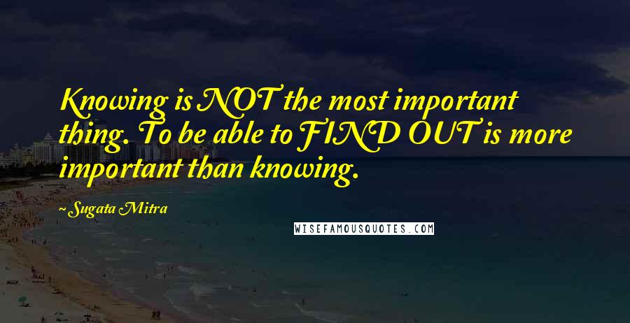 Sugata Mitra Quotes: Knowing is NOT the most important thing. To be able to FIND OUT is more important than knowing.