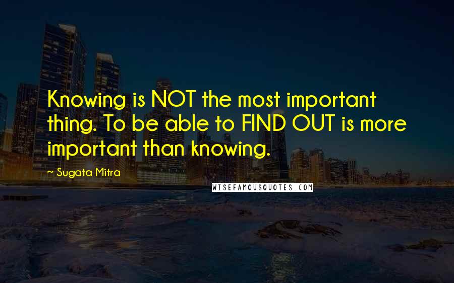 Sugata Mitra Quotes: Knowing is NOT the most important thing. To be able to FIND OUT is more important than knowing.