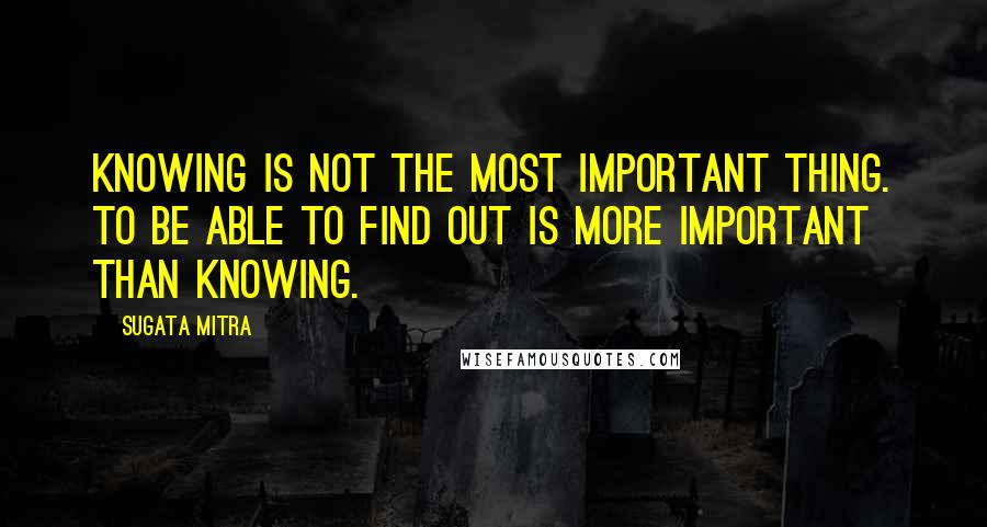 Sugata Mitra Quotes: Knowing is NOT the most important thing. To be able to FIND OUT is more important than knowing.