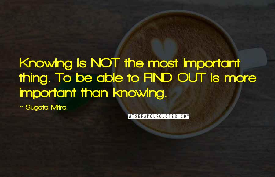 Sugata Mitra Quotes: Knowing is NOT the most important thing. To be able to FIND OUT is more important than knowing.