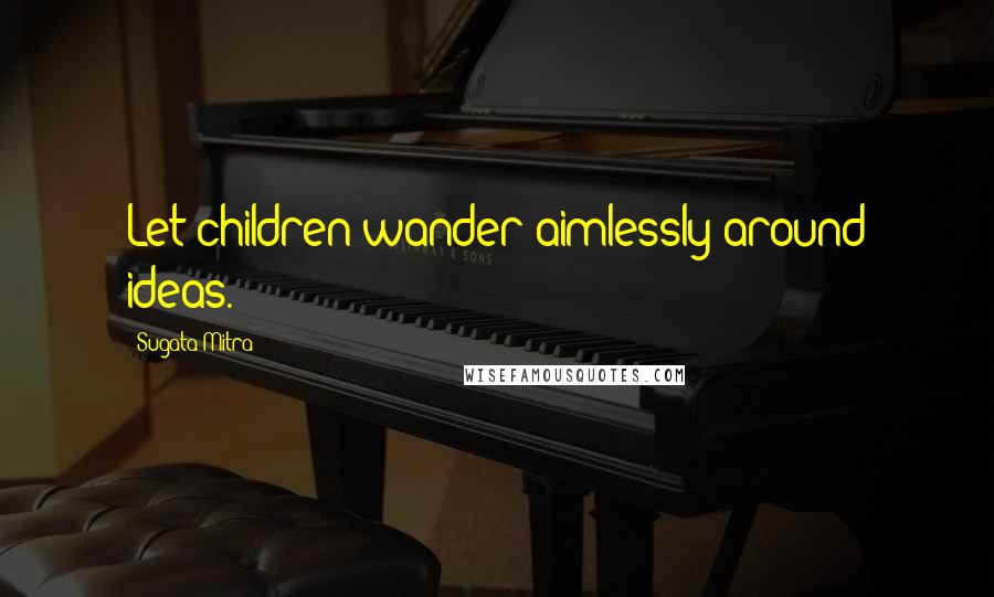 Sugata Mitra Quotes: Let children wander aimlessly around ideas.