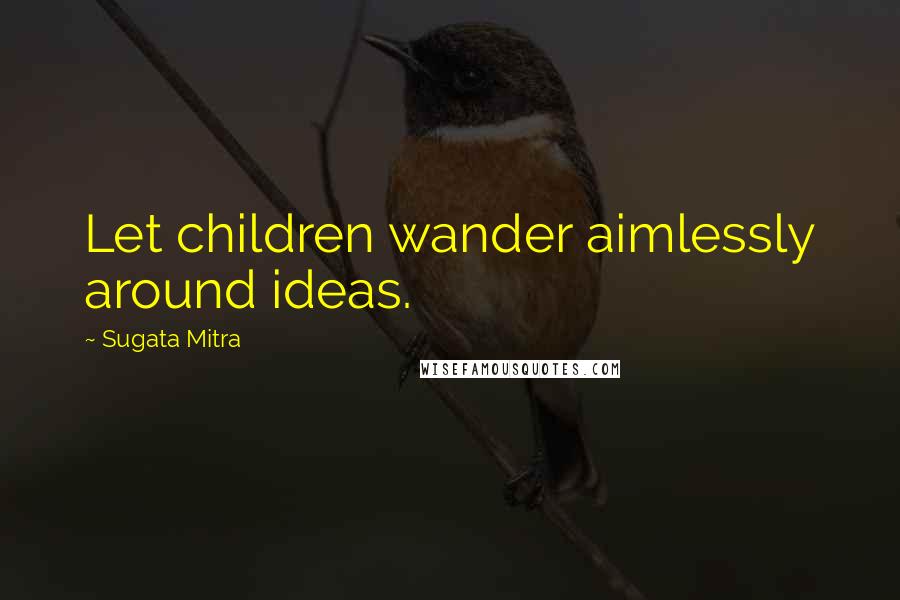 Sugata Mitra Quotes: Let children wander aimlessly around ideas.