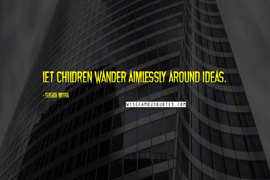 Sugata Mitra Quotes: Let children wander aimlessly around ideas.