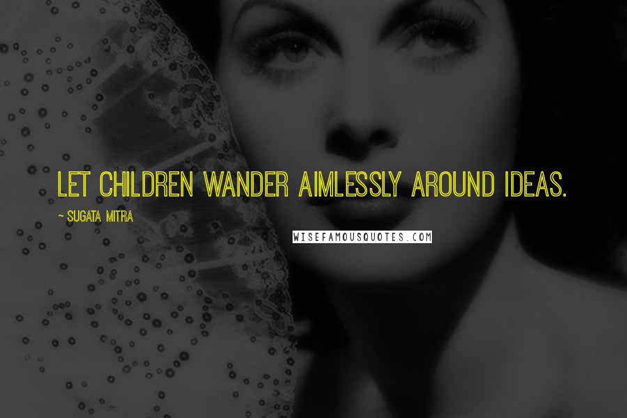 Sugata Mitra Quotes: Let children wander aimlessly around ideas.