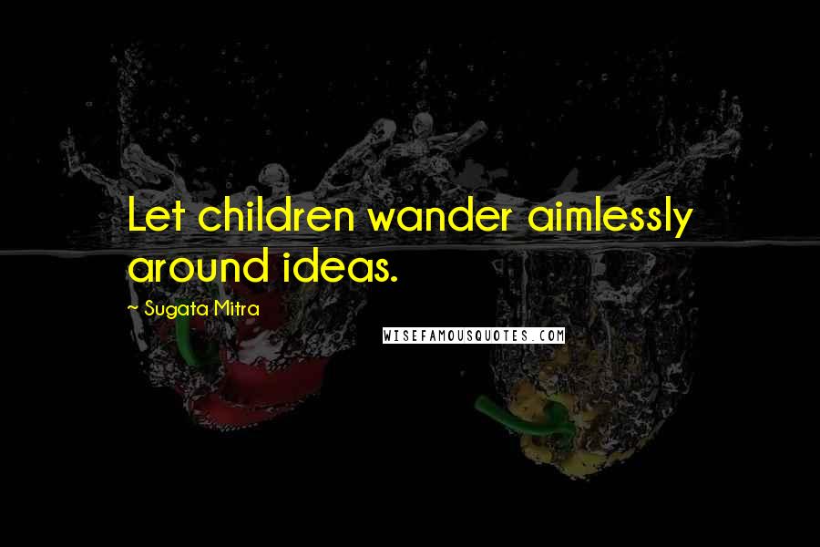 Sugata Mitra Quotes: Let children wander aimlessly around ideas.