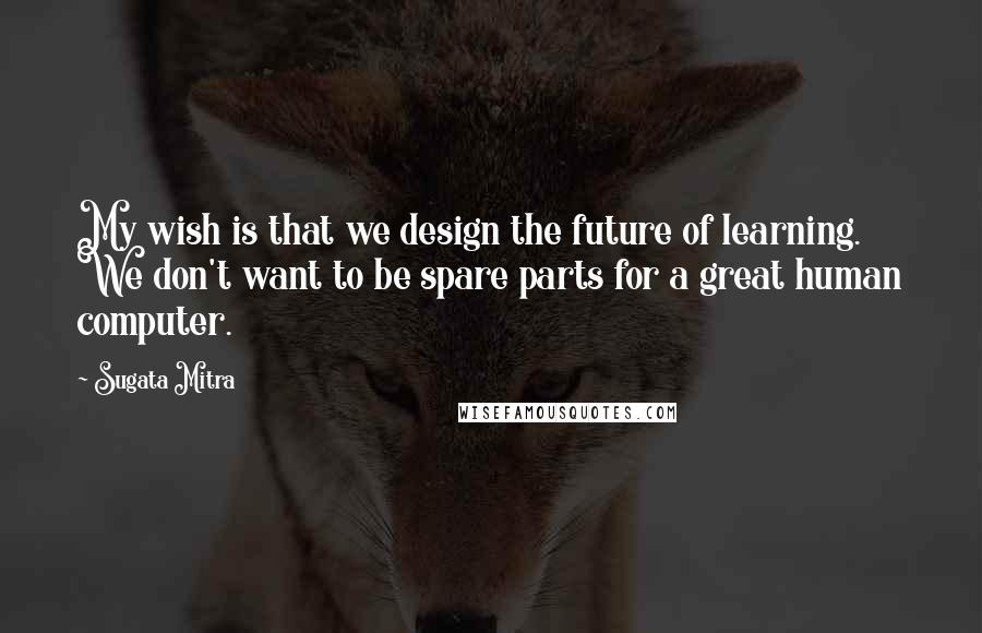 Sugata Mitra Quotes: My wish is that we design the future of learning. We don't want to be spare parts for a great human computer.