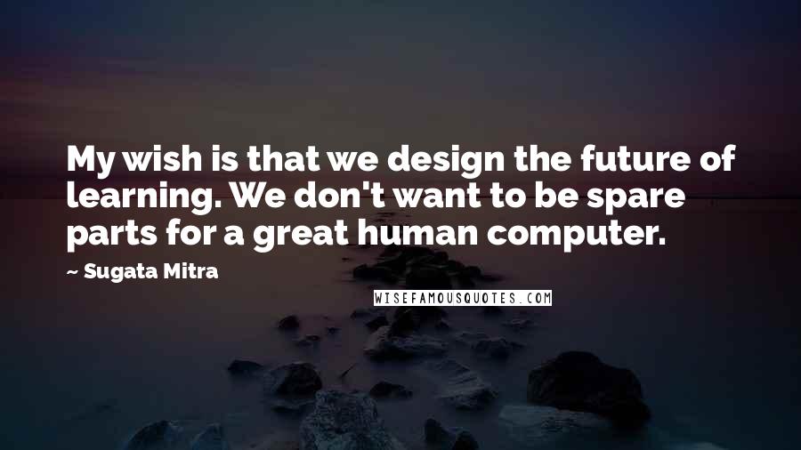 Sugata Mitra Quotes: My wish is that we design the future of learning. We don't want to be spare parts for a great human computer.