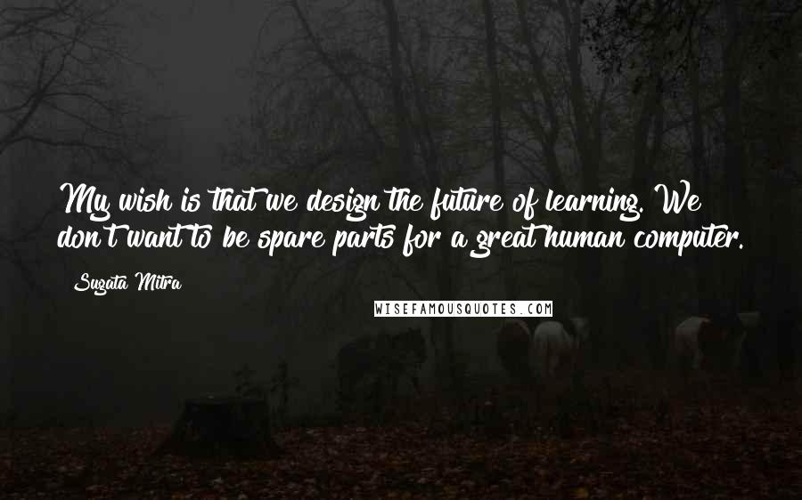 Sugata Mitra Quotes: My wish is that we design the future of learning. We don't want to be spare parts for a great human computer.