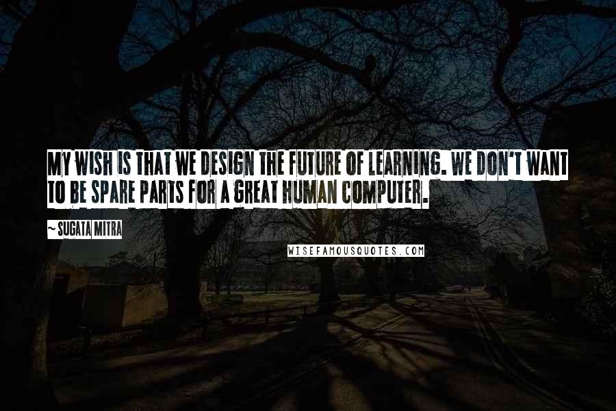 Sugata Mitra Quotes: My wish is that we design the future of learning. We don't want to be spare parts for a great human computer.