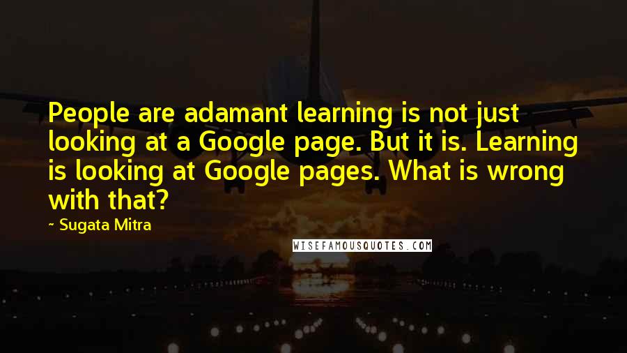Sugata Mitra Quotes: People are adamant learning is not just looking at a Google page. But it is. Learning is looking at Google pages. What is wrong with that?