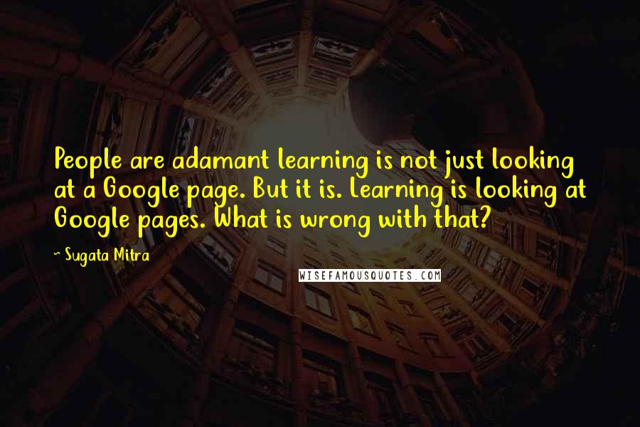 Sugata Mitra Quotes: People are adamant learning is not just looking at a Google page. But it is. Learning is looking at Google pages. What is wrong with that?