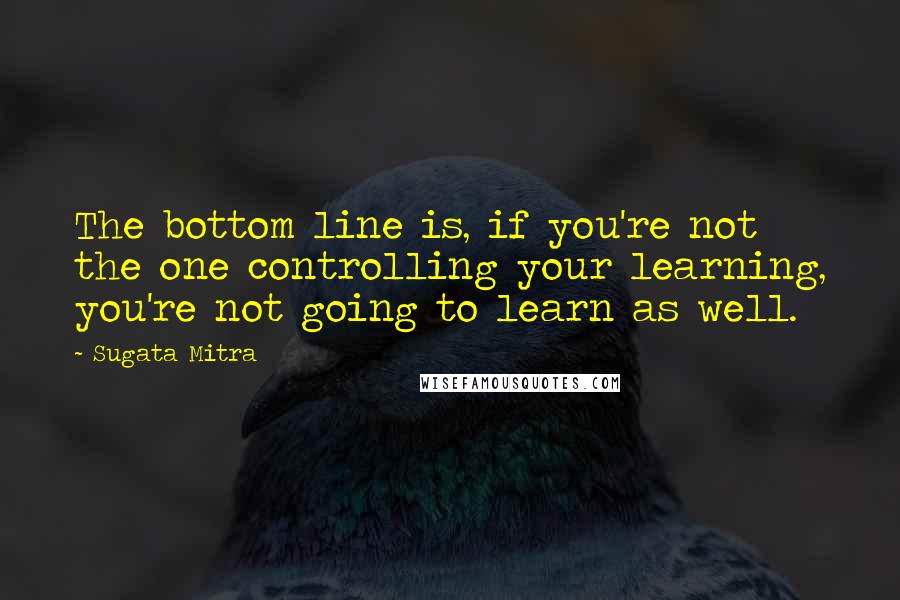 Sugata Mitra Quotes: The bottom line is, if you're not the one controlling your learning, you're not going to learn as well.