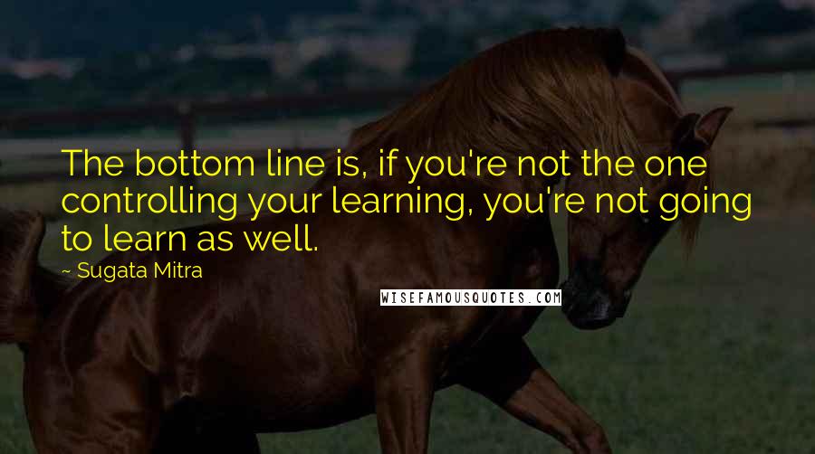 Sugata Mitra Quotes: The bottom line is, if you're not the one controlling your learning, you're not going to learn as well.