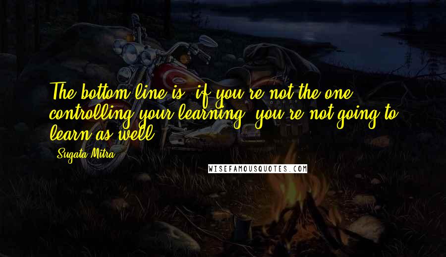Sugata Mitra Quotes: The bottom line is, if you're not the one controlling your learning, you're not going to learn as well.