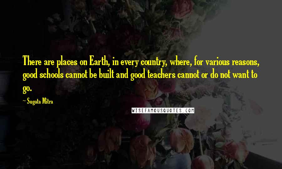Sugata Mitra Quotes: There are places on Earth, in every country, where, for various reasons, good schools cannot be built and good teachers cannot or do not want to go.