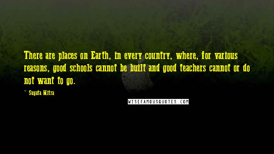 Sugata Mitra Quotes: There are places on Earth, in every country, where, for various reasons, good schools cannot be built and good teachers cannot or do not want to go.
