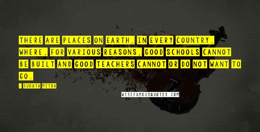 Sugata Mitra Quotes: There are places on Earth, in every country, where, for various reasons, good schools cannot be built and good teachers cannot or do not want to go.
