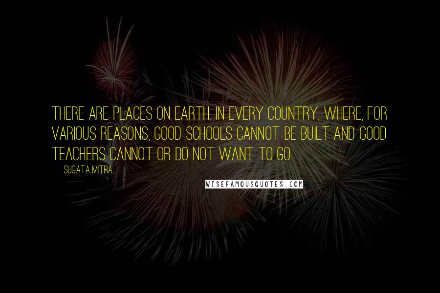 Sugata Mitra Quotes: There are places on Earth, in every country, where, for various reasons, good schools cannot be built and good teachers cannot or do not want to go.