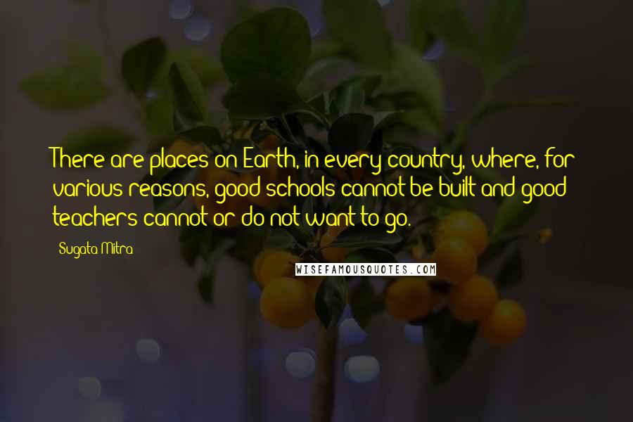 Sugata Mitra Quotes: There are places on Earth, in every country, where, for various reasons, good schools cannot be built and good teachers cannot or do not want to go.