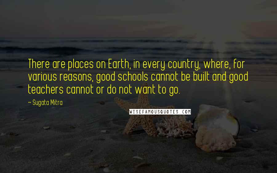Sugata Mitra Quotes: There are places on Earth, in every country, where, for various reasons, good schools cannot be built and good teachers cannot or do not want to go.
