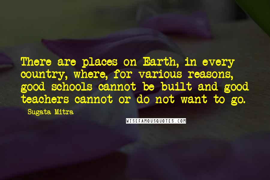 Sugata Mitra Quotes: There are places on Earth, in every country, where, for various reasons, good schools cannot be built and good teachers cannot or do not want to go.