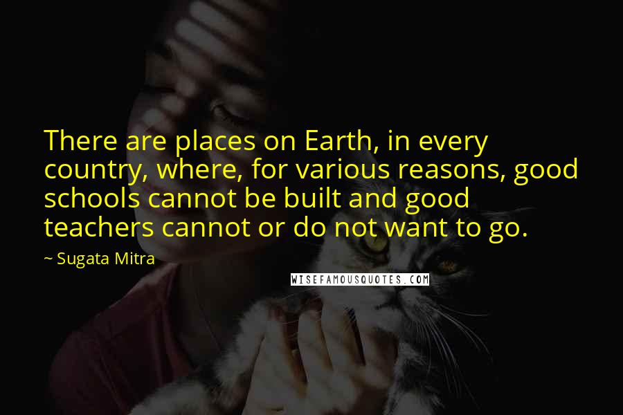 Sugata Mitra Quotes: There are places on Earth, in every country, where, for various reasons, good schools cannot be built and good teachers cannot or do not want to go.