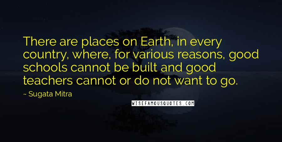 Sugata Mitra Quotes: There are places on Earth, in every country, where, for various reasons, good schools cannot be built and good teachers cannot or do not want to go.