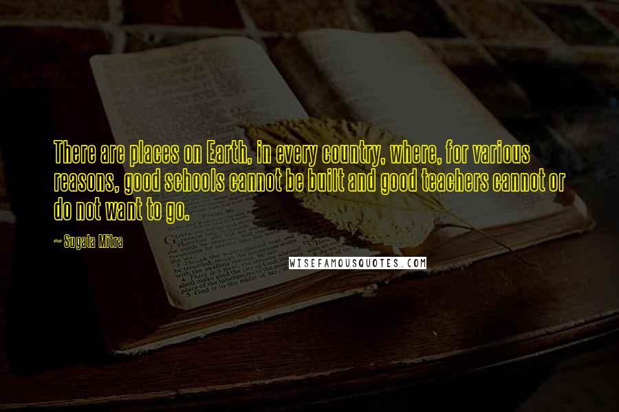 Sugata Mitra Quotes: There are places on Earth, in every country, where, for various reasons, good schools cannot be built and good teachers cannot or do not want to go.
