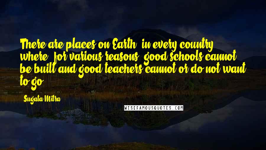 Sugata Mitra Quotes: There are places on Earth, in every country, where, for various reasons, good schools cannot be built and good teachers cannot or do not want to go.