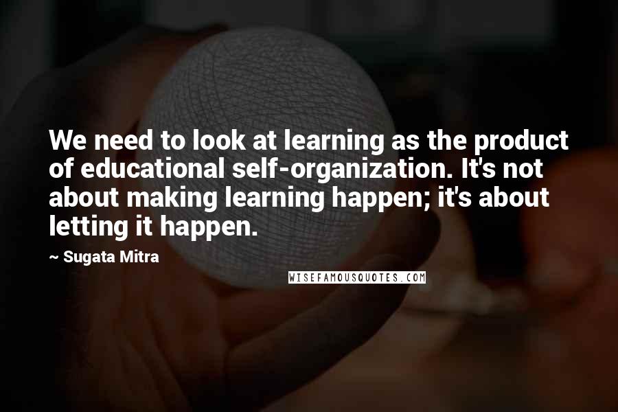 Sugata Mitra Quotes: We need to look at learning as the product of educational self-organization. It's not about making learning happen; it's about letting it happen.