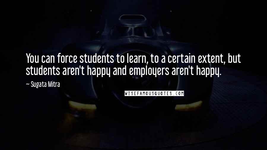 Sugata Mitra Quotes: You can force students to learn, to a certain extent, but students aren't happy and employers aren't happy.