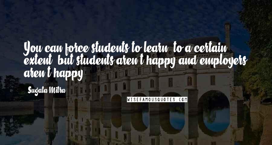 Sugata Mitra Quotes: You can force students to learn, to a certain extent, but students aren't happy and employers aren't happy.