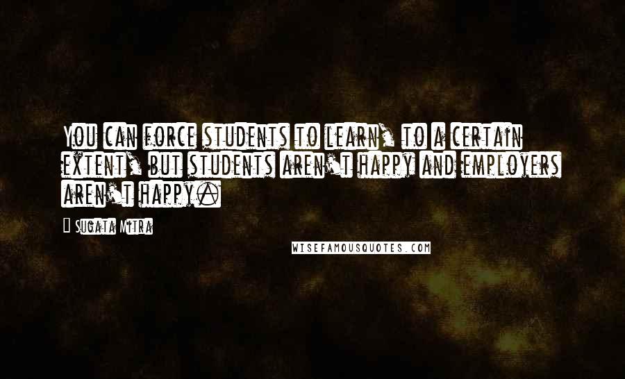 Sugata Mitra Quotes: You can force students to learn, to a certain extent, but students aren't happy and employers aren't happy.